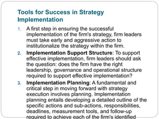 Tools for Success in Strategy
Implementation
1. A first step in ensuring the successful
implementation of the firm's strategy, firm leaders
must take early and aggressive action to
institutionalize the strategy within the firm.
2. Implementation Support Structure: To support
effective implementation, firm leaders should ask
the question: does the firm have the right
leadership, governance and operational structure
required to support effective implementation?
3. Implementation Planning: A fundamental and
critical step in moving forward with strategy
execution involves planning. Implementation
planning entails developing a detailed outline of the
specific actions and sub-actions, responsibilities,
deadlines, measurement tools, and follow-up
required to achieve each of the firm's identified
 
