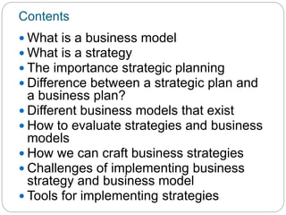Contents
 What is a business model
 What is a strategy
 The importance strategic planning
 Difference between a strategic plan and
a business plan?
 Different business models that exist
 How to evaluate strategies and business
models
 How we can craft business strategies
 Challenges of implementing business
strategy and business model
 Tools for implementing strategies
 
