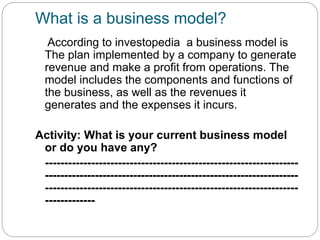 What is a business model?
According to investopedia a business model is
The plan implemented by a company to generate
revenue and make a profit from operations. The
model includes the components and functions of
the business, as well as the revenues it
generates and the expenses it incurs.
Activity: What is your current business model
or do you have any?
------------------------------------------------------------------
------------------------------------------------------------------
------------------------------------------------------------------
-------------
 