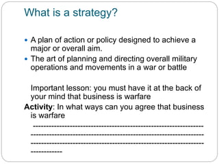 What is a strategy?
 A plan of action or policy designed to achieve a
major or overall aim.
 The art of planning and directing overall military
operations and movements in a war or battle
Important lesson: you must have it at the back of
your mind that business is warfare
Activity: In what ways can you agree that business
is warfare
-----------------------------------------------------------------
------------------------------------------------------------------
------------------------------------------------------------------
------------
 
