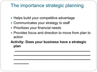 The importance strategic planning
 Helps build your competitive advantage
 Communicates your strategy to staff
 Prioritizes your financial needs
 Provides focus and direction to move from plan to
action
Activity: Does your business have a strategic
plan
-----------------------------------------------------------------
------------------------------------------------------------------
------------------------------------------------------------------
-------------
 