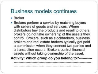 Business models continues
 Broker
 Brokers perform a service by matching buyers
with sellers of goods and services. Where
distributors buy the products and resell to others,
brokers do not take ownership of the assets they
control. Brokers, such as stockbrokers, business
brokers and real estate brokers typically get paid
a commission when they connect two parties and
a transaction occurs. Brokers control financial
assets without taking ownership of the asset.
Activity: Which group do you belong to?-----------
------------------------------------------------------------------
---------------------------------------------------------
 