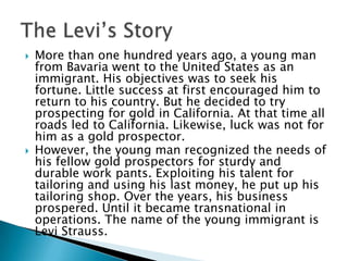 



More than one hundred years ago, a young man
from Bavaria went to the United States as an
immigrant. His objectives was to seek his
fortune. Little success at first encouraged him to
return to his country. But he decided to try
prospecting for gold in California. At that time all
roads led to California. Likewise, luck was not for
him as a gold prospector.
However, the young man recognized the needs of
his fellow gold prospectors for sturdy and
durable work pants. Exploiting his talent for
tailoring and using his last money, he put up his
tailoring shop. Over the years, his business
prospered. Until it became transnational in
operations. The name of the young immigrant is
Levi Strauss.

 