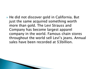 

He did not discover gold in California. But
just the same acquired something worth
more than gold. The Levi Strauss and
Company has become largest apparel
company in the world. Famous chain stores
throughout the world sell Levi’s jeans. Annual
sales have been recorded at $3billion.

 