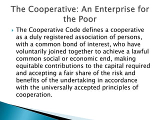 

The Cooperative Code defines a cooperative
as a duly registered association of persons,
with a common bond of interest, who have
voluntarily joined together to achieve a lawful
common social or economic end, making
equitable contributions to the capital required
and accepting a fair share of the risk and
benefits of the undertaking in accordance
with the universally accepted principles of
cooperation.

 