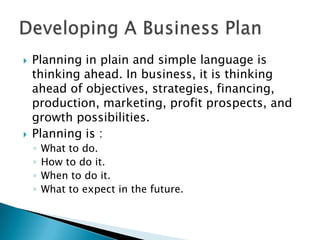 



Planning in plain and simple language is
thinking ahead. In business, it is thinking
ahead of objectives, strategies, financing,
production, marketing, profit prospects, and
growth possibilities.
Planning is :
◦
◦
◦
◦

What to do.
How to do it.
When to do it.
What to expect in the future.

 