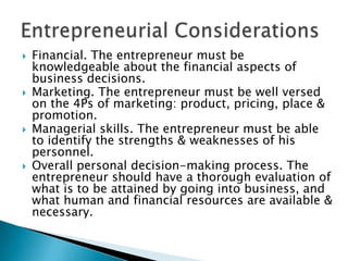 







Financial. The entrepreneur must be
knowledgeable about the financial aspects of
business decisions.
Marketing. The entrepreneur must be well versed
on the 4Ps of marketing: product, pricing, place &
promotion.
Managerial skills. The entrepreneur must be able
to identify the strengths & weaknesses of his
personnel.
Overall personal decision-making process. The
entrepreneur should have a thorough evaluation of
what is to be attained by going into business, and
what human and financial resources are available &
necessary.

 