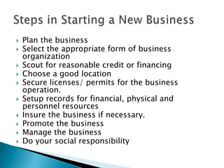 











Plan the business
Select the appropriate form of business
organization
Scout for reasonable credit or financing
Choose a good location
Secure licenses/ permits for the business
operation.
Setup records for financial, physical and
personnel resources
Insure the business if necessary.
Promote the business
Manage the business
Do your social responsibility

 