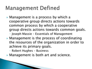 

Management is a process by which a
cooperative group directs actions towards
common process by which a cooperative
group directs actions towards common goals.
◦ Joseph Massie – Essentials of Management



Management is the process of coordinating
the resources of the organization in order to
achieve its primary goals.
◦ Robert Hughes – Business



Management is both art and science.

 