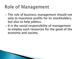



The role of business management should not
only to maximize profits for its stockholders,
but also to help jobless.
It is the social responsibility of management
to employ such resources for the good of the
economy and society.

 