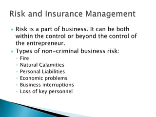 



Risk is a part of business. It can be both
within the control or beyond the control of
the entrepreneur.
Types of non-criminal business risk:
◦
◦
◦
◦
◦
◦

Fire
Natural Calamities
Personal Liabilities
Economic problems
Business interruptions
Loss of key personnel

 