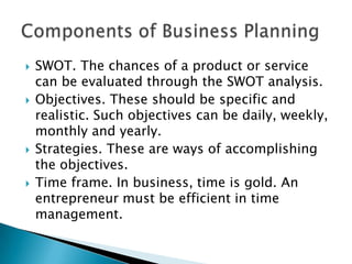 







SWOT. The chances of a product or service
can be evaluated through the SWOT analysis.
Objectives. These should be specific and
realistic. Such objectives can be daily, weekly,
monthly and yearly.
Strategies. These are ways of accomplishing
the objectives.
Time frame. In business, time is gold. An
entrepreneur must be efficient in time
management.

 