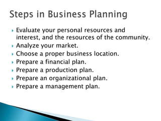 









Evaluate your personal resources and
interest, and the resources of the community.
Analyze your market.
Choose a proper business location.
Prepare a financial plan.
Prepare a production plan.
Prepare an organizational plan.
Prepare a management plan.

 