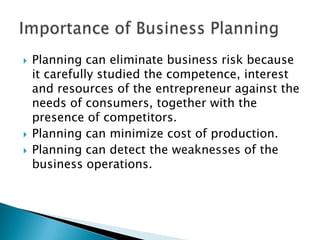 




Planning can eliminate business risk because
it carefully studied the competence, interest
and resources of the entrepreneur against the
needs of consumers, together with the
presence of competitors.
Planning can minimize cost of production.
Planning can detect the weaknesses of the
business operations.

 