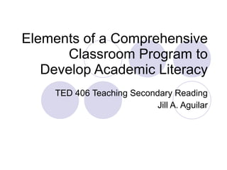 Elements of a Comprehensive Classroom Program to Develop Academic Literacy TED 406 Teaching Secondary Reading Jill A. Aguilar 