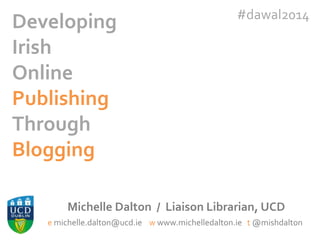 Developing
Irish
Online
Publishing
Through
Blogging

#dawal2014

Michelle Dalton / Liaison Librarian, UCD
e michelle.dalton@ucd.ie w www.michelledalton.ie t @mishdalton

 