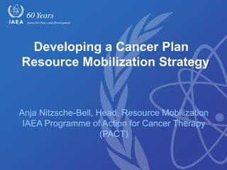 Developing a Cancer Plan
Resource Mobilization Strategy
Anja Nitzsche-Bell, Head, Resource Mobilization
IAEA Programme of Action for Cancer Therapy
(PACT)
 