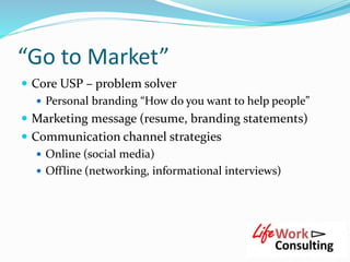 “Go to Market”
 Core USP – problem solver
 Personal branding “How do you want to help people”
 Marketing message (resume, branding statements)
 Communication channel strategies
 Online (social media)
 Offline (networking, informational interviews)
 