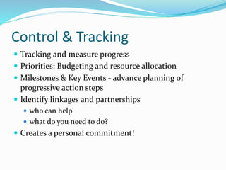 Control & Tracking
 Tracking and measure progress
 Priorities: Budgeting and resource allocation
 Milestones & Key Events - advance planning of
progressive action steps
 Identify linkages and partnerships
 who can help
 what do you need to do?
 Creates a personal commitment!
 