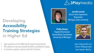 Developing
Accessibility
Training Strategies
in Higher Ed
Jennifer Ismirle
Senior User Experience
Researcher
Michigan State University
www.3playmedia.com
Twitter: @3playmedia
Live tweet: #a11y
• Type questions in the Q&A tab during the presentation
• This webinar is being recorded & will be available for replay
• To view live captions, please click the CC button
Phillip Deaton
Digital Information
Accessibility Coordinator
University of Michigan
 