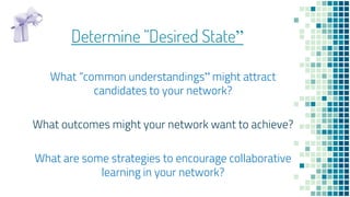 Determine “Desired State”
What “common understandings” might attract
candidates to your network?
What outcomes might your ...