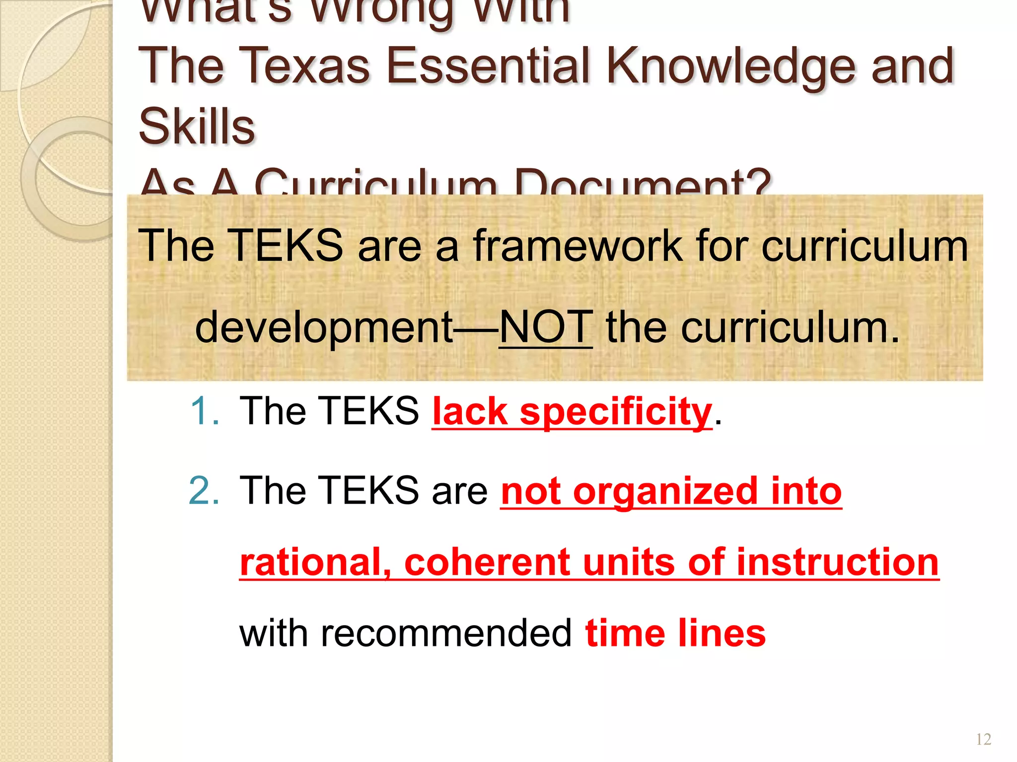 What’s Wrong With
The Texas Essential Knowledge and
Skills
As A Curriculum Document?
The TEKS are a framework for curriculum
  development—NOT the curriculum.
  1. The TEKS lack specificity.

  2. The TEKS are not organized into
    rational, coherent units of instruction
    with recommended time lines

                                              12
 