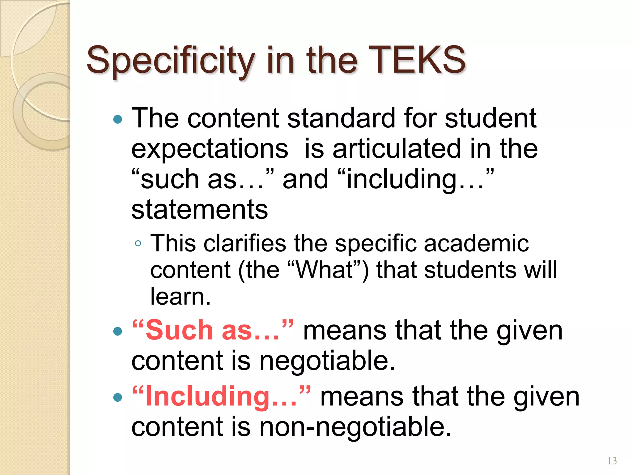 Specificity in the TEKS
    The content standard for student
     expectations is articulated in the
     ―such as…‖ and ―including…‖
     statements
     ◦ This clarifies the specific academic
       content (the ―What‖) that students will
       learn.
  “Such as…” means that the given
   content is negotiable.
  “Including…” means that the given
   content is non-negotiable.
                                                 13
 