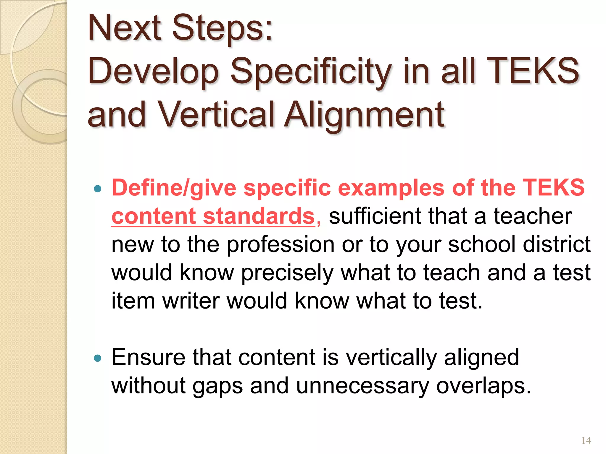 Next Steps:
Develop Specificity in all TEKS
and Vertical Alignment
   Define/give specific examples of the TEKS
    content standards, sufficient that a teacher
    new to the profession or to your school district
    would know precisely what to teach and a test
    item writer would know what to test.

   Ensure that content is vertically aligned
    without gaps and unnecessary overlaps.

                                                   14
 