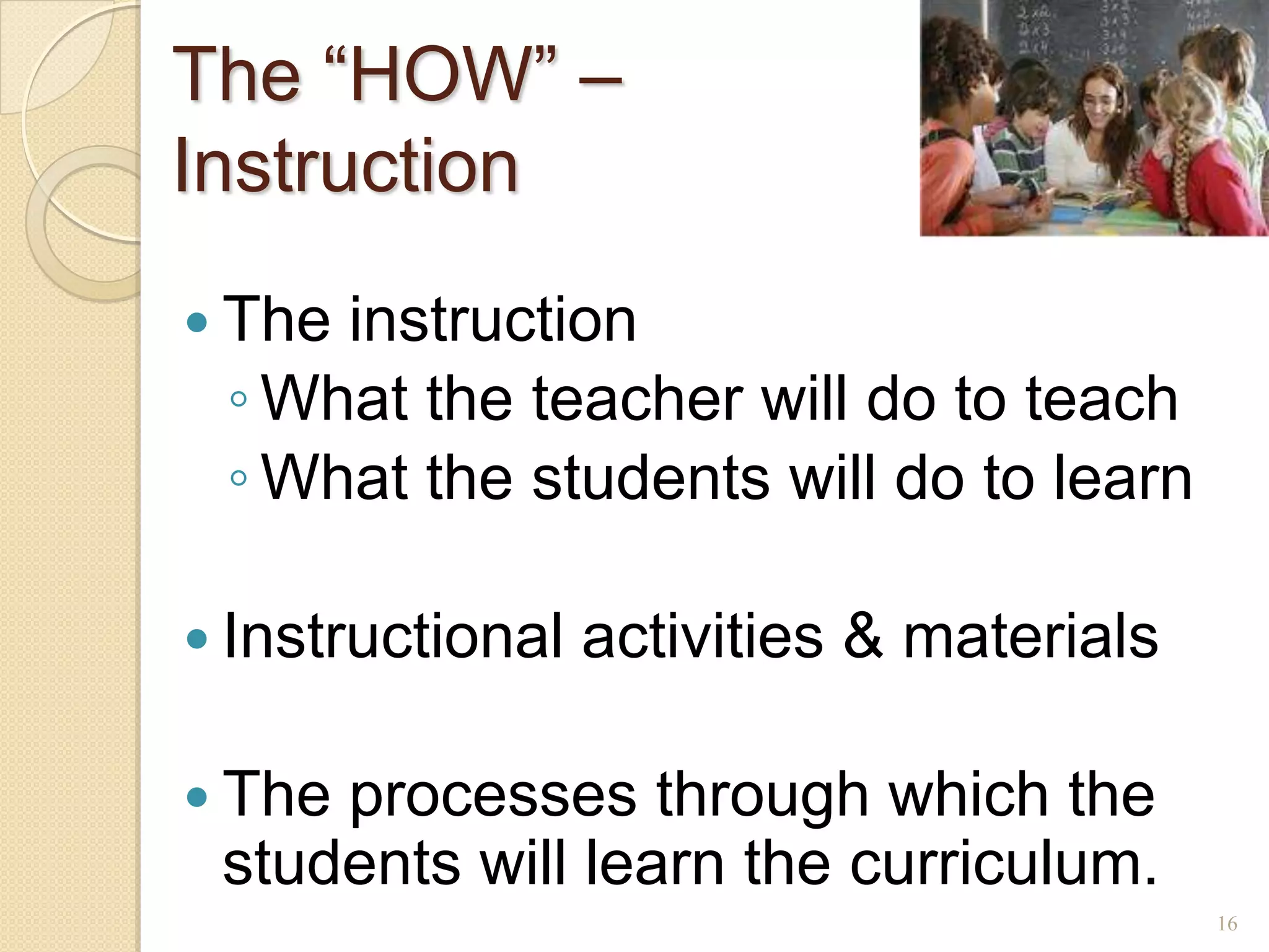 The ―HOW‖ –
Instruction
 Theinstruction
 ◦ What the teacher will do to teach
 ◦ What the students will do to learn

 Instructional   activities & materials

 Theprocesses through which the
 students will learn the curriculum.
                                           16
 