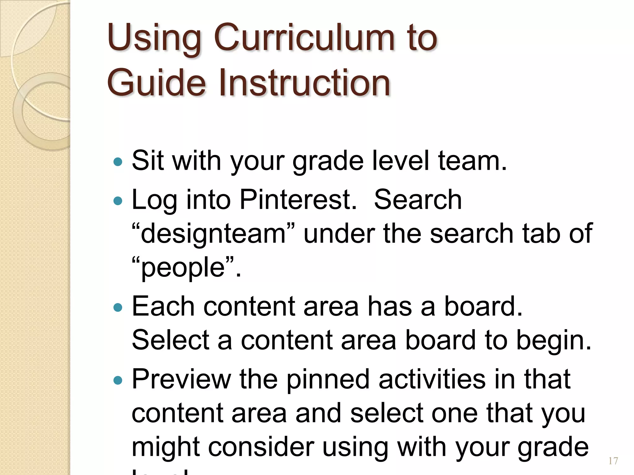 Using Curriculum to
Guide Instruction
 Sit with your grade level team.
 Log into Pinterest. Search
  ―designteam‖ under the search tab of
  ―people‖.
 Each content area has a board.
  Select a content area board to begin.
 Preview the pinned activities in that
  content area and select one that you
  might consider using with your grade    17
 