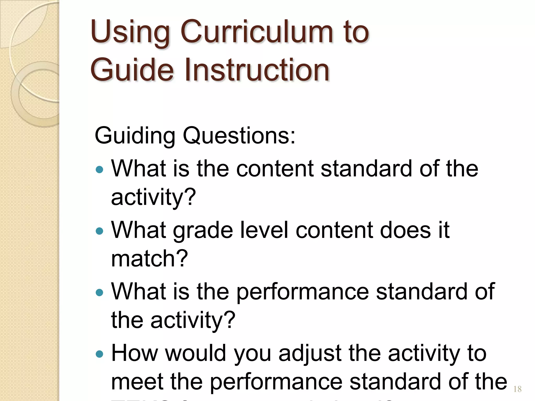 Using Curriculum to
Guide Instruction
Guiding Questions:
 What is the content standard of the
  activity?
 What grade level content does it
  match?
 What is the performance standard of
  the activity?
 How would you adjust the activity to
  meet the performance standard of the   18
 