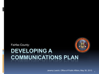 DEVELOPING A
COMMUNICATIONS PLAN
Fairfax County:
Jeremy Lasich, Office of Public Affairs, May 30, 2013
1
 