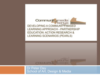 DEVELOPING A COMMUNITY-BASED 
LEARNING APPROACH - PARTNERSHIP 
EDUCATION: ACTION RESEARCH & 
LEARNING SCENARIOS (PEARLS) 
Dr Peter Day 
School of Art, Design & Media 
 