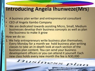Introducing Angela Ihunweze(Mrs)
• A business plan writer and entrepreneurial consultant
• CEO of Angela Itambo Company
• We are dedicated towards assisting Micro, Small, Medium
   businesses develop their business concepts as well as plan
   the business to make it grow
How we do so:
1. We help entrepreneurs write business plan themselves.
   Every Monday for a month we hold business plan writing
   classes to take an in-depth look at each section of the
   business plan content. You can send your business
   development officers or you can attend it yourself. Each
   new class holds every new month the fee is N30,000
 