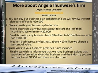 More about Angela Ihunweze’s firm
                        Angela Itambo Company
                       www.angelaitambo.com.ng
                             08033280453
1. You can buy our business plan template and we will review the first
    plan our self Fee is N20,000
2. We can write your business plan for you:
    Micro businesses; any business about to start and less than
     N1million. We write for N20,000
    Small business; any business from N1million to N10million we write
     for N100,000
    Medium businesses; any business above N10million we charge a
     percent of value.
Regular visits to your business premises is not included.
    Finally, we wish to inform you that we have business guides that
     provides information about the business and the industry you are
     into each cost N2500 and there are electronic.
 