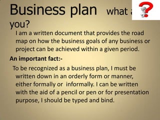 Business plan                       what are
you?
  I am a written document that provides the road
  map on how the business goals of any business or
  project can be achieved within a given period.
An important fact:-
 To be recognized as a business plan, I must be
  written down in an orderly form or manner,
  either formally or informally. I can be written
  with the aid of a pencil or pen or for presentation
  purpose, I should be typed and bind.
 