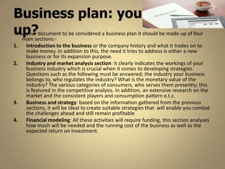 Business plan: your make
up?document to be considered a business plan it should be made up of four
For your
  main sections:-
1.   Introduction to the business or the company history and what it trades on to
     make money. In addition to this, the need it tries to address is either a new
     business or for its expansion purpose.
2.   Industry and market analysis section: it clearly indicates the workings of your
     business industry which is crucial when it comes to developing strategies.
     Questions such as the following must be answered; the industry your business
     belongs to, who regulates the industry? What is the monetary value of the
     industry? The various categories of consumers, who serves them presently; this
     is featured in the competitive analysis. In addition, an extensive research on the
     market and the consistent players and consumption pattern e.t.c.
3.   Business and strategy: based on the information gathered from the previous
     sections, it will be ideal to create suitable strategies that will enable you combat
     the challenges ahead and still remain profitable
4.   Financial modeling: All these activities will require funding, this section analyses
     how much will be needed and the running cost of the business as well as the
     expected return on investment.
 