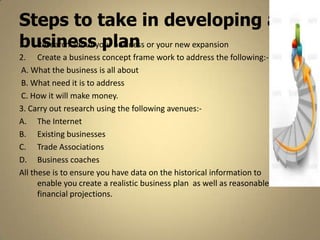 Steps to take in developing a
business plan
1. Research about your business or your new expansion
2. Create a business concept frame work to address the following:-
A. What the business is all about
B. What need it is to address
C. How it will make money.
3. Carry out research using the following avenues:-
A. The Internet
B. Existing businesses
C. Trade Associations
D. Business coaches
All these is to ensure you have data on the historical information to
      enable you create a realistic business plan as well as reasonable
      financial projections.
 
