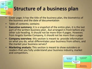 Structure of a business plan
• Cover page; it has the title of the business plan, the biometrics of
  the business and the date of documentation
• Table of contents; contains
• Executive summary; it is a snapshot of the entire plan, it is the last
  part of the written business plan , but arranged in front before any
  other sub-heading. It should not be more than 4 pages. However,
  from Angela Itambo Company, it should not be more than a page
• Company overview; this section is meant to provide information
  on what you do, what differentiates your business from others, and
  the market your business serves?
• Marketing analysis: This section is meant to show outsiders or
  readers that you fully understand your business industry, market
  and competitors.
 