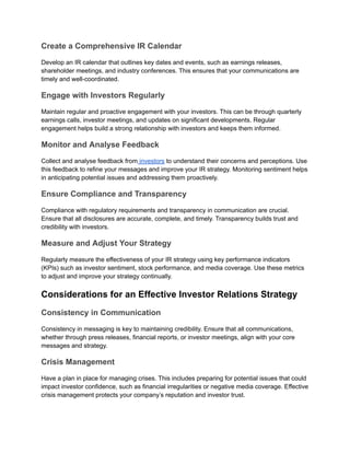 Create a Comprehensive IR Calendar
Develop an IR calendar that outlines key dates and events, such as earnings releases,
shareholder meetings, and industry conferences. This ensures that your communications are
timely and well-coordinated.
Engage with Investors Regularly
Maintain regular and proactive engagement with your investors. This can be through quarterly
earnings calls, investor meetings, and updates on significant developments. Regular
engagement helps build a strong relationship with investors and keeps them informed.
Monitor and Analyse Feedback
Collect and analyse feedback from investors to understand their concerns and perceptions. Use
this feedback to refine your messages and improve your IR strategy. Monitoring sentiment helps
in anticipating potential issues and addressing them proactively.
Ensure Compliance and Transparency
Compliance with regulatory requirements and transparency in communication are crucial.
Ensure that all disclosures are accurate, complete, and timely. Transparency builds trust and
credibility with investors.
Measure and Adjust Your Strategy
Regularly measure the effectiveness of your IR strategy using key performance indicators
(KPIs) such as investor sentiment, stock performance, and media coverage. Use these metrics
to adjust and improve your strategy continually.
Considerations for an Effective Investor Relations Strategy
Consistency in Communication
Consistency in messaging is key to maintaining credibility. Ensure that all communications,
whether through press releases, financial reports, or investor meetings, align with your core
messages and strategy.
Crisis Management
Have a plan in place for managing crises. This includes preparing for potential issues that could
impact investor confidence, such as financial irregularities or negative media coverage. Effective
crisis management protects your company’s reputation and investor trust.
 
