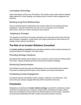 Leveraging Technology
Utilise technology to enhance your IR activities. This includes using investor relations websites,
digital platforms for virtual meetings, and analytics tools to monitor investor engagement and
sentiment.
Building Long-Term Relationships
Focus on building long-term relationships with investors rather than just meeting short-term
expectations. Long-term relationships are built on trust, transparency, and consistent
performance, which are crucial for sustained investor support.
Adapting to Changes
The regulatory environment and investor expectations are continually evolving. Stay informed
about changes in regulations, market trends, and investor preferences to ensure that your IR
strategy remains relevant and effective.
The Role of an Investor Relations Consultant
An investor relations consultant brings specialised expertise to help companies develop and
implement effective IR strategies. Their roles include:
Providing Strategic Guidance
Consultants offer strategic advice tailored to your company’s unique needs and market position.
They help in crafting compelling narratives and ensuring consistent messaging.
Enhancing Communication
IR consultants improve the quality and effectiveness of your communications with investors.
They assist in preparing financial reports, press releases, and investor presentations.
Facilitating Investor Engagement
Consultants organise and facilitate investor meetings, roadshows, and conferences. They
ensure that your company engages effectively with the investment community.
Conclusion
Developing a comprehensive investor relations strategy is essential for maintaining investor
confidence and supporting your company’s market position. By following the steps outlined
above and considering the various factors that influence effective communication, companies
can build strong relationships with their investors and achieve long-term success.
 
