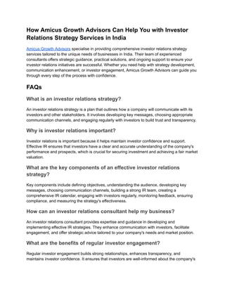 How Amicus Growth Advisors Can Help You with Investor
Relations Strategy Services in India
Amicus Growth Advisors specialise in providing comprehensive investor relations strategy
services tailored to the unique needs of businesses in India. Their team of experienced
consultants offers strategic guidance, practical solutions, and ongoing support to ensure your
investor relations initiatives are successful. Whether you need help with strategy development,
communication enhancement, or investor engagement, Amicus Growth Advisors can guide you
through every step of the process with confidence.
FAQs
What is an investor relations strategy?
An investor relations strategy is a plan that outlines how a company will communicate with its
investors and other stakeholders. It involves developing key messages, choosing appropriate
communication channels, and engaging regularly with investors to build trust and transparency.
Why is investor relations important?
Investor relations is important because it helps maintain investor confidence and support.
Effective IR ensures that investors have a clear and accurate understanding of the company's
performance and prospects, which is crucial for securing investment and achieving a fair market
valuation.
What are the key components of an effective investor relations
strategy?
Key components include defining objectives, understanding the audience, developing key
messages, choosing communication channels, building a strong IR team, creating a
comprehensive IR calendar, engaging with investors regularly, monitoring feedback, ensuring
compliance, and measuring the strategy's effectiveness.
How can an investor relations consultant help my business?
An investor relations consultant provides expertise and guidance in developing and
implementing effective IR strategies. They enhance communication with investors, facilitate
engagement, and offer strategic advice tailored to your company's needs and market position.
What are the benefits of regular investor engagement?
Regular investor engagement builds strong relationships, enhances transparency, and
maintains investor confidence. It ensures that investors are well-informed about the company's
 