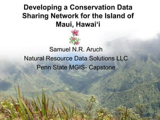 Developing a Conservation Data
Sharing Network for the Island of
         Maui, Hawai„i


         Samuel N.R. Aruch
Natural Resource Data Solutions LLC
    Penn State MGIS- Capstone
 