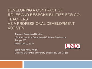 DEVELOPING A CONTRACT OF
ROLES AND RESPONSIBILITIES FOR CO-
TEACHERS
AS A PROFESSIONAL DEVELOPMENT
ACTIVITY
Teacher Education Division
of the Council for Exceptional Children Conference
Tempe, AZ
November 5, 2015
Janet Van Heck, M.Ed.
Doctoral Student at University of Nevada, Las Vegas
 