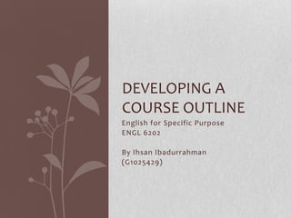 DEVELOPING A
COURSE OUTLINE
English for Specific Purpose
ENGL 6202

By Ihsan Ibadurrahman
(G1025429)
 