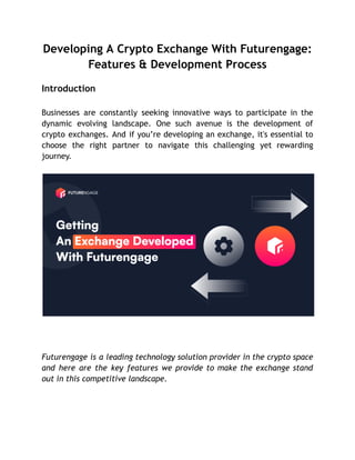 Developing A Crypto Exchange With Futurengage:
Features & Development Process
Introduction
Businesses are constantly seeking innovative ways to participate in the
dynamic evolving landscape. One such avenue is the development of
crypto exchanges. And if you’re developing an exchange, it's essential to
choose the right partner to navigate this challenging yet rewarding
journey.
Futurengage is a leading technology solution provider in the crypto space
and here are the key features we provide to make the exchange stand
out in this competitive landscape.
 