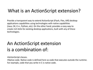 What is an ActionScript extension? Provide a transparent way to extend ActionScript (Flash, Flex, AIR) desktop applications capabilities using technologies with native capabilities (Java, C#, C++, Python, etc). On the other hand, provides a easy way to create rich GUIs for existing desktop applications, built with any of these technologies. An ActionScript extension  is a combination of: •ActionScript classes. •Native code. Native code is defined here as code that executes outside the runtime.  For example, code that you write in C is native code. 