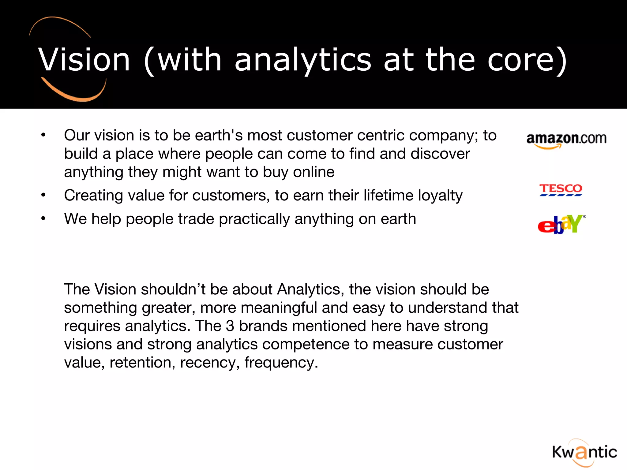 Vision (with analytics at the core) Our vision is to be earth's most customer centric company; to build a place where people can come to find and discover anything they might want to buy online Creating value for customers, to earn their lifetime loyalty We help people trade practically anything on earth The Vision shouldn’t be about Analytics, the vision should be something greater, more meaningful and easy to understand that requires analytics. The 3 brands mentioned here have strong visions and strong analytics competence to measure customer value, retention, recency, frequency.  