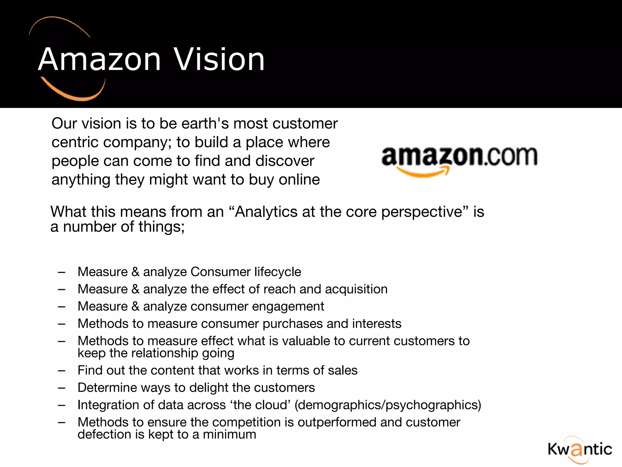 Amazon Vision What this means from an “Analytics at the core perspective” is a number of things; Measure & analyze Consumer lifecycle  Measure & analyze the effect of reach and acquisition Measure & analyze consumer engagement Methods to measure consumer purchases and interests Methods to measure effect what is valuable to current customers to keep the relationship going Find out the content that works in terms of sales Determine ways to delight the customers  Integration of data across ‘the cloud’ (demographics/psychographics) Methods to ensure the competition is outperformed and customer defection is kept to a minimum Our vision is to be earth's most customer centric company; to build a place where people can come to find and discover anything they might want to buy online 