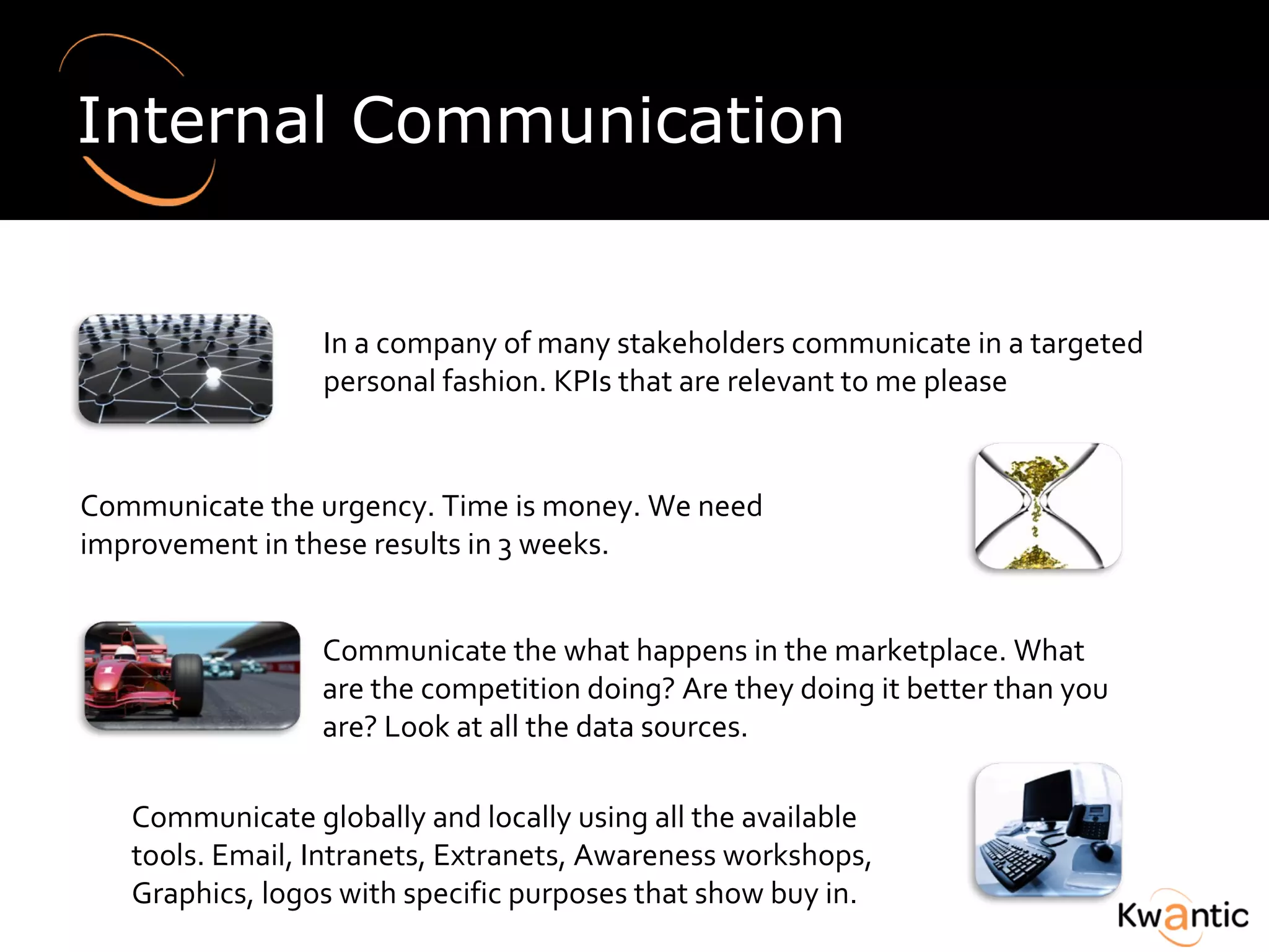 Internal Communication In a company of many stakeholders communicate in a targeted personal fashion.  KPIs that are relevant to me please Communicate the urgency. Time is money.  We need improvement in these results in 3 weeks.  Communicate the what happens in the marketplace.  What are the competition doing?  Are they doing it better than you are? Look at all the data sources. Communicate globally and locally using all the available tools.  Email, Intranets, Extranets, Awareness workshops, Graphics, logos with specific purposes that show buy in.  